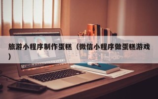 永新旅游小程序制作蛋糕（微信小程序做蛋糕游戏）